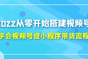 2022从零开始搭建视频号,学会视频号或小程序带货流程(价值599元)
