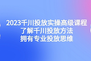 2023千川投放实操高级课程:了解千川投放方法,拥有专业投放思维